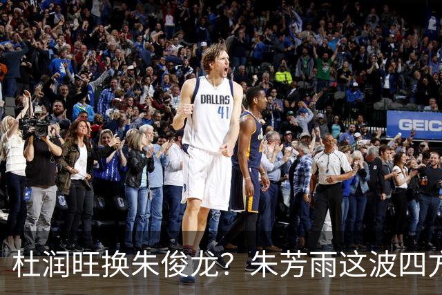 杜润旺换朱俊龙？朱芳雨这波四方大交易要是成了，CBA太疯狂